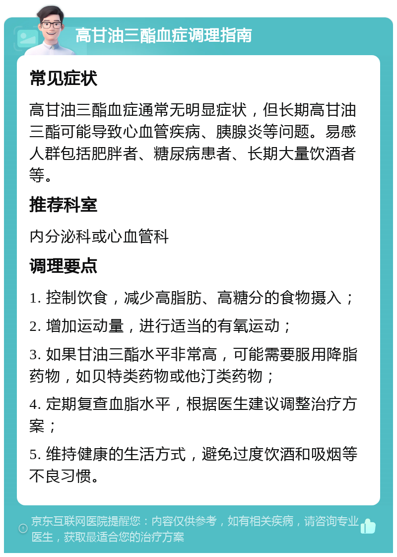 高甘油三酯血症调理指南 常见症状 高甘油三酯血症通常无明显症状，但长期高甘油三酯可能导致心血管疾病、胰腺炎等问题。易感人群包括肥胖者、糖尿病患者、长期大量饮酒者等。 推荐科室 内分泌科或心血管科 调理要点 1. 控制饮食，减少高脂肪、高糖分的食物摄入； 2. 增加运动量，进行适当的有氧运动； 3. 如果甘油三酯水平非常高，可能需要服用降脂药物，如贝特类药物或他汀类药物； 4. 定期复查血脂水平，根据医生建议调整治疗方案； 5. 维持健康的生活方式，避免过度饮酒和吸烟等不良习惯。