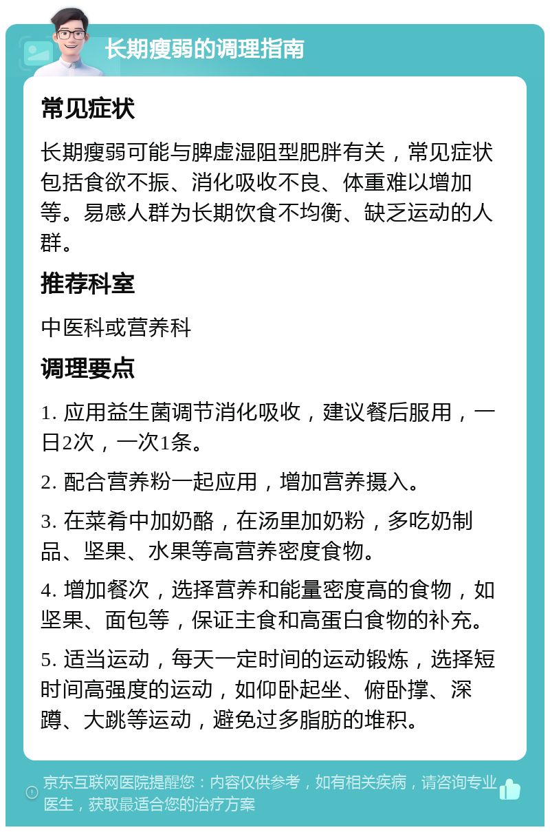 长期瘦弱的调理指南 常见症状 长期瘦弱可能与脾虚湿阻型肥胖有关，常见症状包括食欲不振、消化吸收不良、体重难以增加等。易感人群为长期饮食不均衡、缺乏运动的人群。 推荐科室 中医科或营养科 调理要点 1. 应用益生菌调节消化吸收，建议餐后服用，一日2次，一次1条。 2. 配合营养粉一起应用，增加营养摄入。 3. 在菜肴中加奶酪，在汤里加奶粉，多吃奶制品、坚果、水果等高营养密度食物。 4. 增加餐次，选择营养和能量密度高的食物，如坚果、面包等，保证主食和高蛋白食物的补充。 5. 适当运动，每天一定时间的运动锻炼，选择短时间高强度的运动，如仰卧起坐、俯卧撑、深蹲、大跳等运动，避免过多脂肪的堆积。