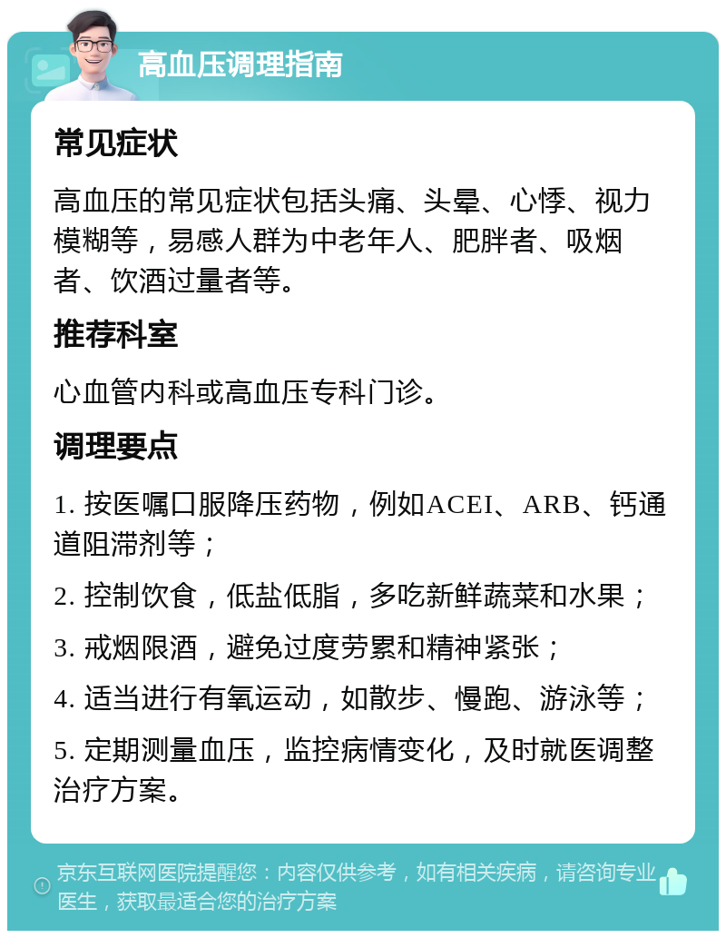 高血压调理指南 常见症状 高血压的常见症状包括头痛、头晕、心悸、视力模糊等，易感人群为中老年人、肥胖者、吸烟者、饮酒过量者等。 推荐科室 心血管内科或高血压专科门诊。 调理要点 1. 按医嘱口服降压药物，例如ACEI、ARB、钙通道阻滞剂等； 2. 控制饮食，低盐低脂，多吃新鲜蔬菜和水果； 3. 戒烟限酒，避免过度劳累和精神紧张； 4. 适当进行有氧运动，如散步、慢跑、游泳等； 5. 定期测量血压，监控病情变化，及时就医调整治疗方案。