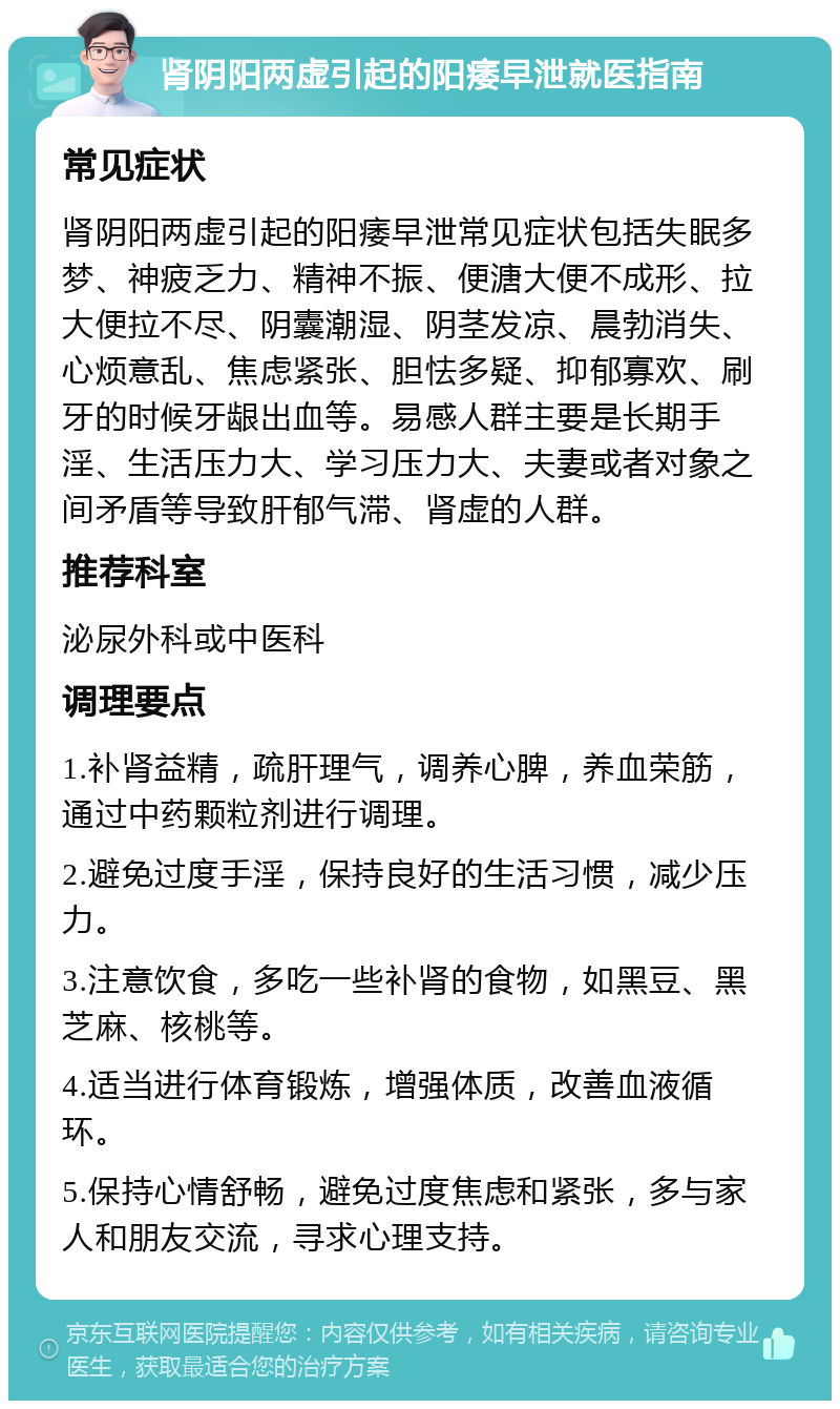 肾阴阳两虚引起的阳痿早泄就医指南 常见症状 肾阴阳两虚引起的阳痿早泄常见症状包括失眠多梦、神疲乏力、精神不振、便溏大便不成形、拉大便拉不尽、阴囊潮湿、阴茎发凉、晨勃消失、心烦意乱、焦虑紧张、胆怯多疑、抑郁寡欢、刷牙的时候牙龈出血等。易感人群主要是长期手淫、生活压力大、学习压力大、夫妻或者对象之间矛盾等导致肝郁气滞、肾虚的人群。 推荐科室 泌尿外科或中医科 调理要点 1.补肾益精，疏肝理气，调养心脾，养血荣筋，通过中药颗粒剂进行调理。 2.避免过度手淫，保持良好的生活习惯，减少压力。 3.注意饮食，多吃一些补肾的食物，如黑豆、黑芝麻、核桃等。 4.适当进行体育锻炼，增强体质，改善血液循环。 5.保持心情舒畅，避免过度焦虑和紧张，多与家人和朋友交流，寻求心理支持。