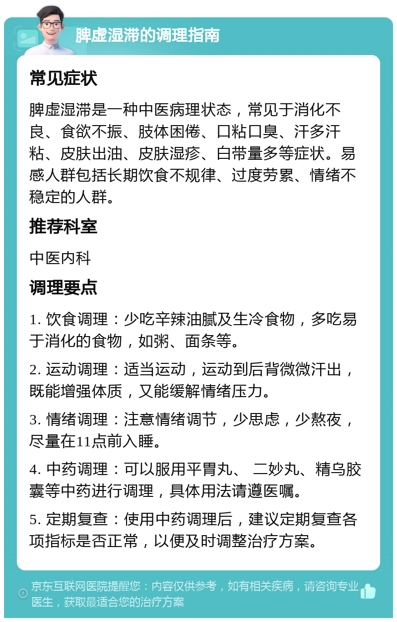 脾虚湿滞的调理指南 常见症状 脾虚湿滞是一种中医病理状态，常见于消化不良、食欲不振、肢体困倦、口粘口臭、汗多汗粘、皮肤出油、皮肤湿疹、白带量多等症状。易感人群包括长期饮食不规律、过度劳累、情绪不稳定的人群。 推荐科室 中医内科 调理要点 1. 饮食调理：少吃辛辣油腻及生冷食物，多吃易于消化的食物，如粥、面条等。 2. 运动调理：适当运动，运动到后背微微汗出，既能增强体质，又能缓解情绪压力。 3. 情绪调理：注意情绪调节，少思虑，少熬夜，尽量在11点前入睡。 4. 中药调理：可以服用平胃丸、 二妙丸、精乌胶囊等中药进行调理，具体用法请遵医嘱。 5. 定期复查：使用中药调理后，建议定期复查各项指标是否正常，以便及时调整治疗方案。