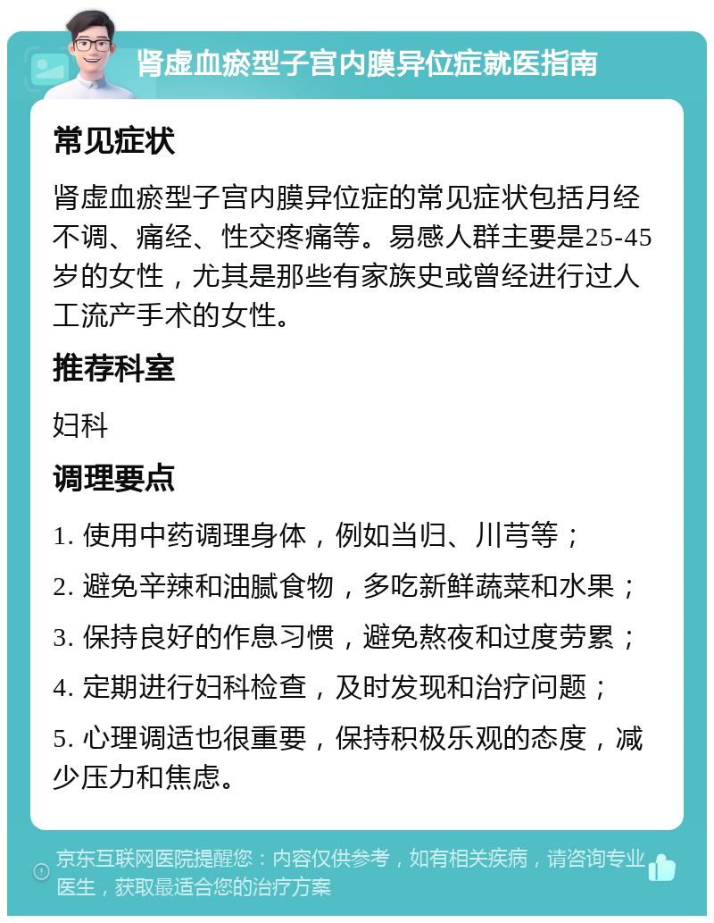 肾虚血瘀型子宫内膜异位症就医指南 常见症状 肾虚血瘀型子宫内膜异位症的常见症状包括月经不调、痛经、性交疼痛等。易感人群主要是25-45岁的女性，尤其是那些有家族史或曾经进行过人工流产手术的女性。 推荐科室 妇科 调理要点 1. 使用中药调理身体，例如当归、川芎等； 2. 避免辛辣和油腻食物，多吃新鲜蔬菜和水果； 3. 保持良好的作息习惯，避免熬夜和过度劳累； 4. 定期进行妇科检查，及时发现和治疗问题； 5. 心理调适也很重要，保持积极乐观的态度，减少压力和焦虑。