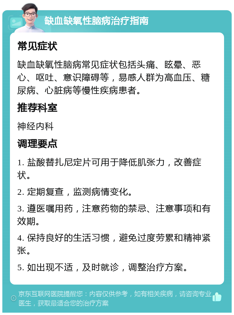 缺血缺氧性脑病治疗指南 常见症状 缺血缺氧性脑病常见症状包括头痛、眩晕、恶心、呕吐、意识障碍等，易感人群为高血压、糖尿病、心脏病等慢性疾病患者。 推荐科室 神经内科 调理要点 1. 盐酸替扎尼定片可用于降低肌张力，改善症状。 2. 定期复查，监测病情变化。 3. 遵医嘱用药，注意药物的禁忌、注意事项和有效期。 4. 保持良好的生活习惯，避免过度劳累和精神紧张。 5. 如出现不适，及时就诊，调整治疗方案。