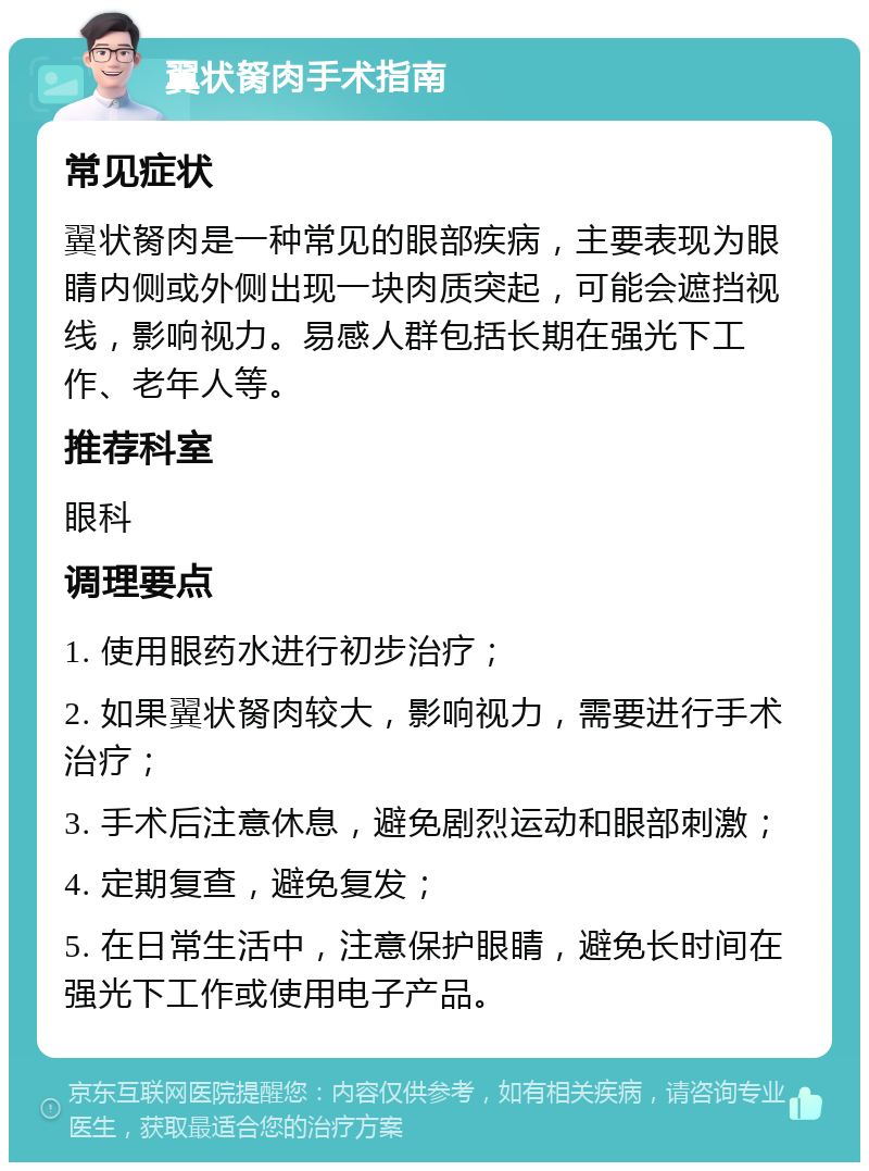 翼状胬肉手术指南 常见症状 翼状胬肉是一种常见的眼部疾病，主要表现为眼睛内侧或外侧出现一块肉质突起，可能会遮挡视线，影响视力。易感人群包括长期在强光下工作、老年人等。 推荐科室 眼科 调理要点 1. 使用眼药水进行初步治疗； 2. 如果翼状胬肉较大，影响视力，需要进行手术治疗； 3. 手术后注意休息，避免剧烈运动和眼部刺激； 4. 定期复查，避免复发； 5. 在日常生活中，注意保护眼睛，避免长时间在强光下工作或使用电子产品。