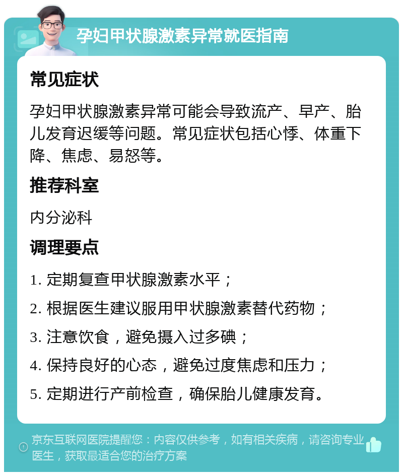 孕妇甲状腺激素异常就医指南 常见症状 孕妇甲状腺激素异常可能会导致流产、早产、胎儿发育迟缓等问题。常见症状包括心悸、体重下降、焦虑、易怒等。 推荐科室 内分泌科 调理要点 1. 定期复查甲状腺激素水平； 2. 根据医生建议服用甲状腺激素替代药物； 3. 注意饮食，避免摄入过多碘； 4. 保持良好的心态，避免过度焦虑和压力； 5. 定期进行产前检查，确保胎儿健康发育。