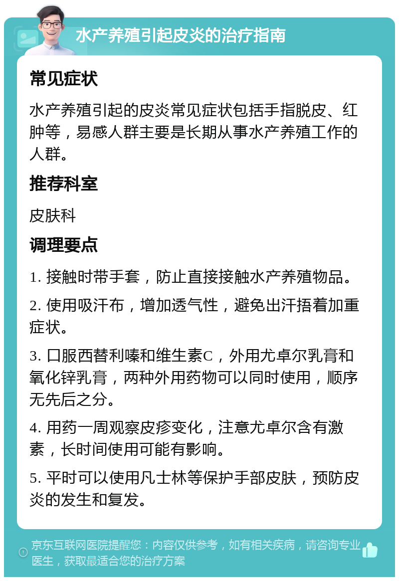 水产养殖引起皮炎的治疗指南 常见症状 水产养殖引起的皮炎常见症状包括手指脱皮、红肿等，易感人群主要是长期从事水产养殖工作的人群。 推荐科室 皮肤科 调理要点 1. 接触时带手套，防止直接接触水产养殖物品。 2. 使用吸汗布，增加透气性，避免出汗捂着加重症状。 3. 口服西替利嗪和维生素C，外用尤卓尔乳膏和氧化锌乳膏，两种外用药物可以同时使用，顺序无先后之分。 4. 用药一周观察皮疹变化，注意尤卓尔含有激素，长时间使用可能有影响。 5. 平时可以使用凡士林等保护手部皮肤，预防皮炎的发生和复发。