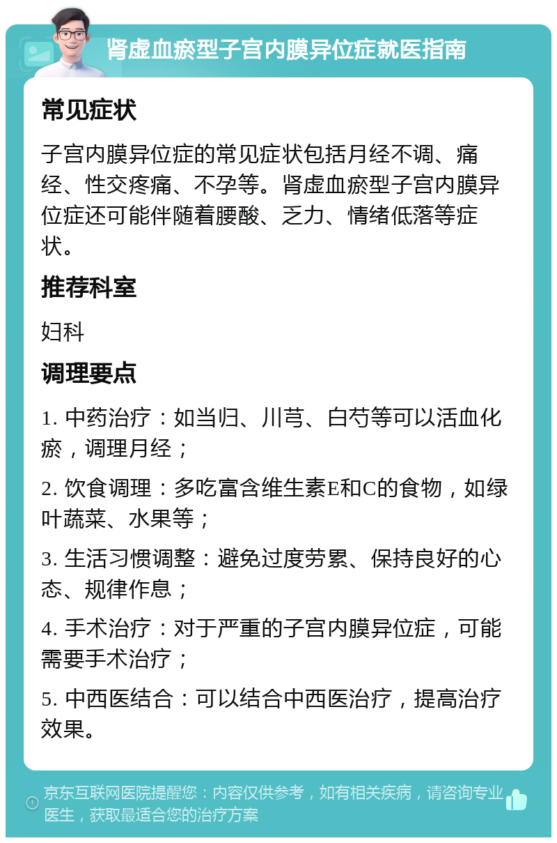 肾虚血瘀型子宫内膜异位症就医指南 常见症状 子宫内膜异位症的常见症状包括月经不调、痛经、性交疼痛、不孕等。肾虚血瘀型子宫内膜异位症还可能伴随着腰酸、乏力、情绪低落等症状。 推荐科室 妇科 调理要点 1. 中药治疗：如当归、川芎、白芍等可以活血化瘀，调理月经； 2. 饮食调理：多吃富含维生素E和C的食物，如绿叶蔬菜、水果等； 3. 生活习惯调整：避免过度劳累、保持良好的心态、规律作息； 4. 手术治疗：对于严重的子宫内膜异位症，可能需要手术治疗； 5. 中西医结合：可以结合中西医治疗，提高治疗效果。