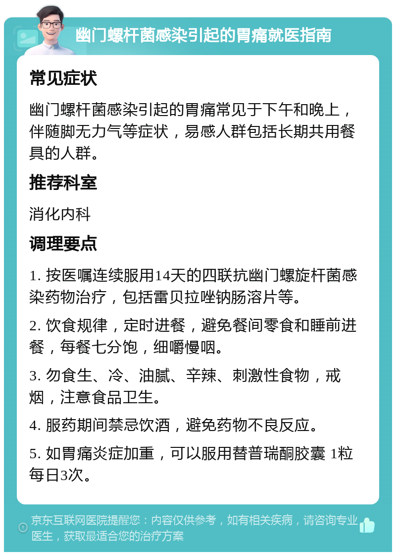 幽门螺杆菌感染引起的胃痛就医指南 常见症状 幽门螺杆菌感染引起的胃痛常见于下午和晚上，伴随脚无力气等症状，易感人群包括长期共用餐具的人群。 推荐科室 消化内科 调理要点 1. 按医嘱连续服用14天的四联抗幽门螺旋杆菌感染药物治疗，包括雷贝拉唑钠肠溶片等。 2. 饮食规律，定时进餐，避免餐间零食和睡前进餐，每餐七分饱，细嚼慢咽。 3. 勿食生、冷、油腻、辛辣、刺激性食物，戒烟，注意食品卫生。 4. 服药期间禁忌饮酒，避免药物不良反应。 5. 如胃痛炎症加重，可以服用替普瑞酮胶囊 1粒每日3次。