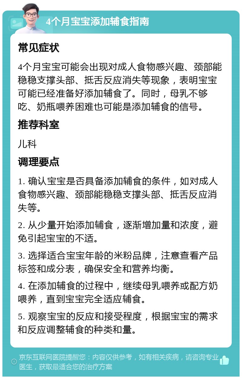 4个月宝宝添加辅食指南 常见症状 4个月宝宝可能会出现对成人食物感兴趣、颈部能稳稳支撑头部、抵舌反应消失等现象，表明宝宝可能已经准备好添加辅食了。同时，母乳不够吃、奶瓶喂养困难也可能是添加辅食的信号。 推荐科室 儿科 调理要点 1. 确认宝宝是否具备添加辅食的条件，如对成人食物感兴趣、颈部能稳稳支撑头部、抵舌反应消失等。 2. 从少量开始添加辅食，逐渐增加量和浓度，避免引起宝宝的不适。 3. 选择适合宝宝年龄的米粉品牌，注意查看产品标签和成分表，确保安全和营养均衡。 4. 在添加辅食的过程中，继续母乳喂养或配方奶喂养，直到宝宝完全适应辅食。 5. 观察宝宝的反应和接受程度，根据宝宝的需求和反应调整辅食的种类和量。