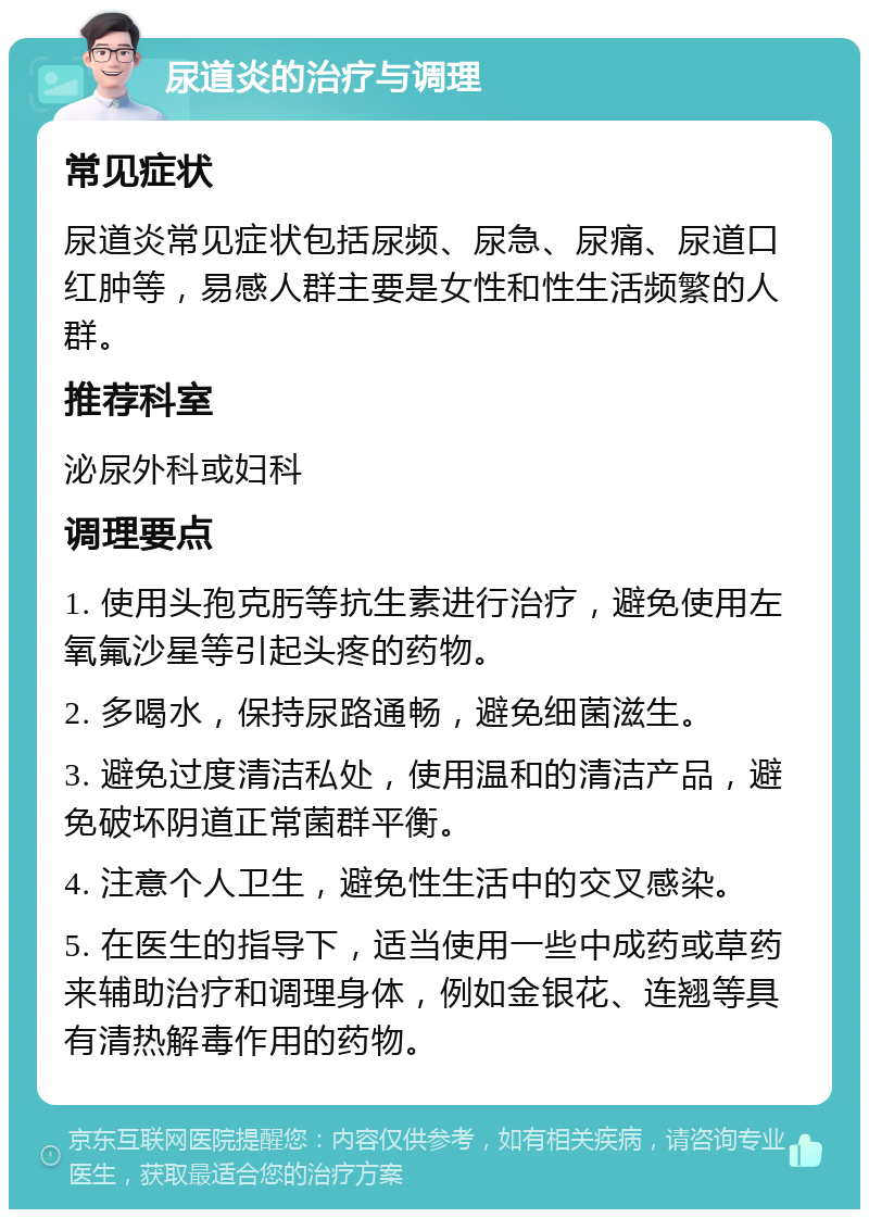 尿道炎的治疗与调理 常见症状 尿道炎常见症状包括尿频、尿急、尿痛、尿道口红肿等，易感人群主要是女性和性生活频繁的人群。 推荐科室 泌尿外科或妇科 调理要点 1. 使用头孢克肟等抗生素进行治疗，避免使用左氧氟沙星等引起头疼的药物。 2. 多喝水，保持尿路通畅，避免细菌滋生。 3. 避免过度清洁私处，使用温和的清洁产品，避免破坏阴道正常菌群平衡。 4. 注意个人卫生，避免性生活中的交叉感染。 5. 在医生的指导下，适当使用一些中成药或草药来辅助治疗和调理身体，例如金银花、连翘等具有清热解毒作用的药物。