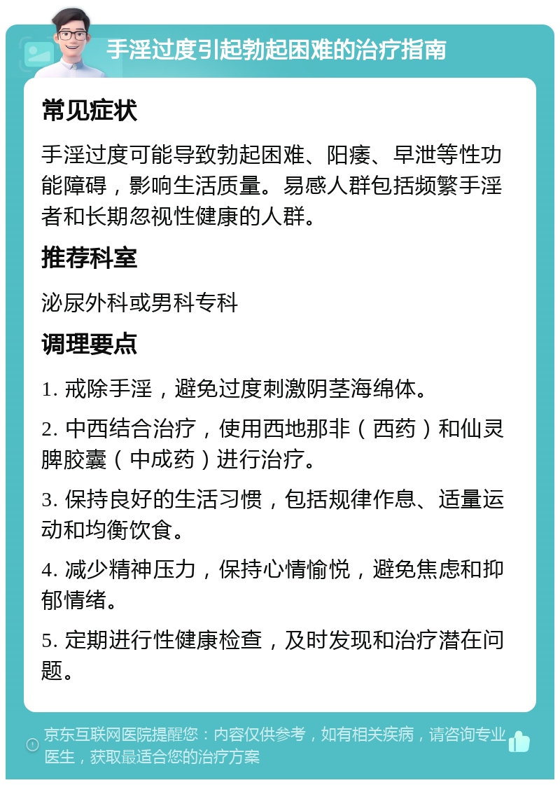 手淫过度引起勃起困难的治疗指南 常见症状 手淫过度可能导致勃起困难、阳痿、早泄等性功能障碍，影响生活质量。易感人群包括频繁手淫者和长期忽视性健康的人群。 推荐科室 泌尿外科或男科专科 调理要点 1. 戒除手淫，避免过度刺激阴茎海绵体。 2. 中西结合治疗，使用西地那非（西药）和仙灵脾胶囊（中成药）进行治疗。 3. 保持良好的生活习惯，包括规律作息、适量运动和均衡饮食。 4. 减少精神压力，保持心情愉悦，避免焦虑和抑郁情绪。 5. 定期进行性健康检查，及时发现和治疗潜在问题。