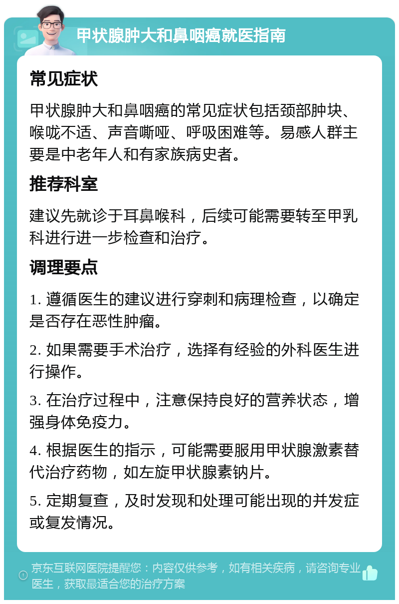 甲状腺肿大和鼻咽癌就医指南 常见症状 甲状腺肿大和鼻咽癌的常见症状包括颈部肿块、喉咙不适、声音嘶哑、呼吸困难等。易感人群主要是中老年人和有家族病史者。 推荐科室 建议先就诊于耳鼻喉科，后续可能需要转至甲乳科进行进一步检查和治疗。 调理要点 1. 遵循医生的建议进行穿刺和病理检查，以确定是否存在恶性肿瘤。 2. 如果需要手术治疗，选择有经验的外科医生进行操作。 3. 在治疗过程中，注意保持良好的营养状态，增强身体免疫力。 4. 根据医生的指示，可能需要服用甲状腺激素替代治疗药物，如左旋甲状腺素钠片。 5. 定期复查，及时发现和处理可能出现的并发症或复发情况。