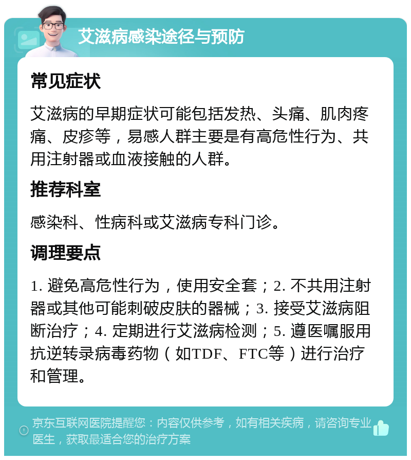 艾滋病感染途径与预防 常见症状 艾滋病的早期症状可能包括发热、头痛、肌肉疼痛、皮疹等，易感人群主要是有高危性行为、共用注射器或血液接触的人群。 推荐科室 感染科、性病科或艾滋病专科门诊。 调理要点 1. 避免高危性行为，使用安全套；2. 不共用注射器或其他可能刺破皮肤的器械；3. 接受艾滋病阻断治疗；4. 定期进行艾滋病检测；5. 遵医嘱服用抗逆转录病毒药物（如TDF、FTC等）进行治疗和管理。