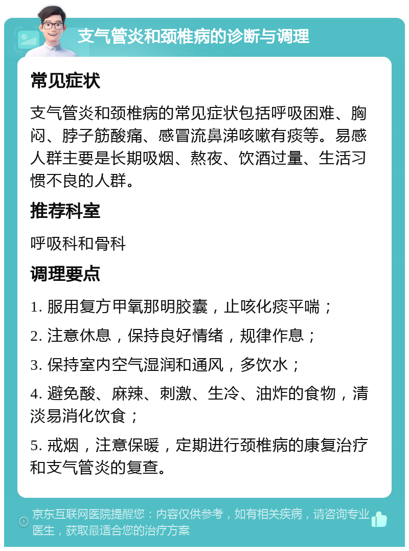 支气管炎和颈椎病的诊断与调理 常见症状 支气管炎和颈椎病的常见症状包括呼吸困难、胸闷、脖子筋酸痛、感冒流鼻涕咳嗽有痰等。易感人群主要是长期吸烟、熬夜、饮酒过量、生活习惯不良的人群。 推荐科室 呼吸科和骨科 调理要点 1. 服用复方甲氧那明胶囊，止咳化痰平喘； 2. 注意休息，保持良好情绪，规律作息； 3. 保持室内空气湿润和通风，多饮水； 4. 避免酸、麻辣、刺激、生冷、油炸的食物，清淡易消化饮食； 5. 戒烟，注意保暖，定期进行颈椎病的康复治疗和支气管炎的复查。