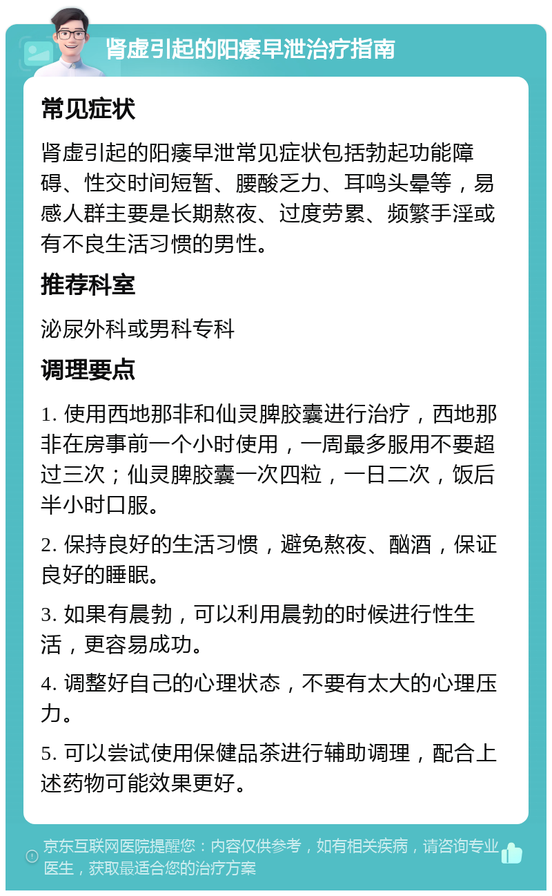 肾虚引起的阳痿早泄治疗指南 常见症状 肾虚引起的阳痿早泄常见症状包括勃起功能障碍、性交时间短暂、腰酸乏力、耳鸣头晕等，易感人群主要是长期熬夜、过度劳累、频繁手淫或有不良生活习惯的男性。 推荐科室 泌尿外科或男科专科 调理要点 1. 使用西地那非和仙灵脾胶囊进行治疗，西地那非在房事前一个小时使用，一周最多服用不要超过三次；仙灵脾胶囊一次四粒，一日二次，饭后半小时口服。 2. 保持良好的生活习惯，避免熬夜、酗酒，保证良好的睡眠。 3. 如果有晨勃，可以利用晨勃的时候进行性生活，更容易成功。 4. 调整好自己的心理状态，不要有太大的心理压力。 5. 可以尝试使用保健品茶进行辅助调理，配合上述药物可能效果更好。