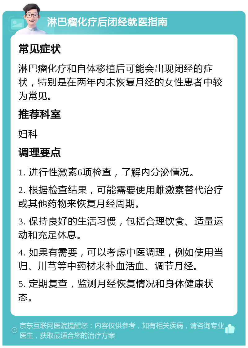 淋巴瘤化疗后闭经就医指南 常见症状 淋巴瘤化疗和自体移植后可能会出现闭经的症状，特别是在两年内未恢复月经的女性患者中较为常见。 推荐科室 妇科 调理要点 1. 进行性激素6项检查，了解内分泌情况。 2. 根据检查结果，可能需要使用雌激素替代治疗或其他药物来恢复月经周期。 3. 保持良好的生活习惯，包括合理饮食、适量运动和充足休息。 4. 如果有需要，可以考虑中医调理，例如使用当归、川芎等中药材来补血活血、调节月经。 5. 定期复查，监测月经恢复情况和身体健康状态。