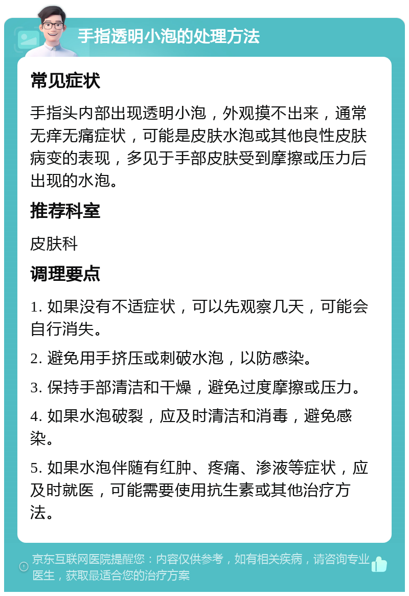 手指透明小泡的处理方法 常见症状 手指头内部出现透明小泡，外观摸不出来，通常无痒无痛症状，可能是皮肤水泡或其他良性皮肤病变的表现，多见于手部皮肤受到摩擦或压力后出现的水泡。 推荐科室 皮肤科 调理要点 1. 如果没有不适症状，可以先观察几天，可能会自行消失。 2. 避免用手挤压或刺破水泡，以防感染。 3. 保持手部清洁和干燥，避免过度摩擦或压力。 4. 如果水泡破裂，应及时清洁和消毒，避免感染。 5. 如果水泡伴随有红肿、疼痛、渗液等症状，应及时就医，可能需要使用抗生素或其他治疗方法。