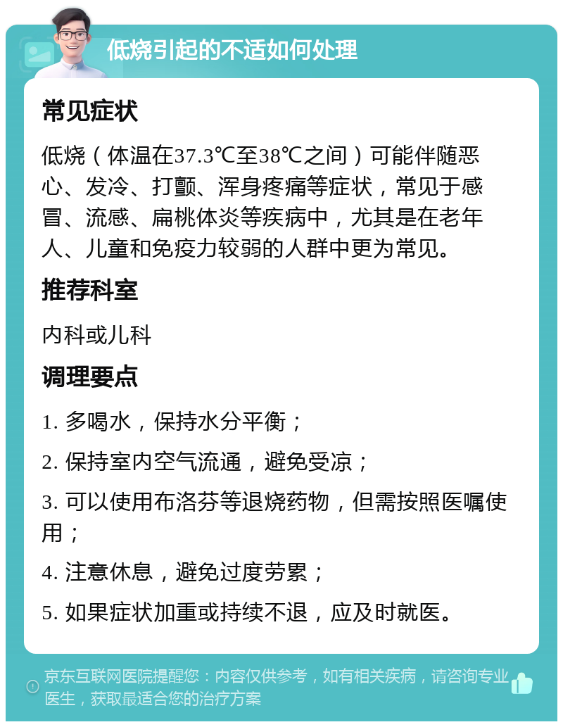 低烧引起的不适如何处理 常见症状 低烧（体温在37.3℃至38℃之间）可能伴随恶心、发冷、打颤、浑身疼痛等症状，常见于感冒、流感、扁桃体炎等疾病中，尤其是在老年人、儿童和免疫力较弱的人群中更为常见。 推荐科室 内科或儿科 调理要点 1. 多喝水，保持水分平衡； 2. 保持室内空气流通，避免受凉； 3. 可以使用布洛芬等退烧药物，但需按照医嘱使用； 4. 注意休息，避免过度劳累； 5. 如果症状加重或持续不退，应及时就医。