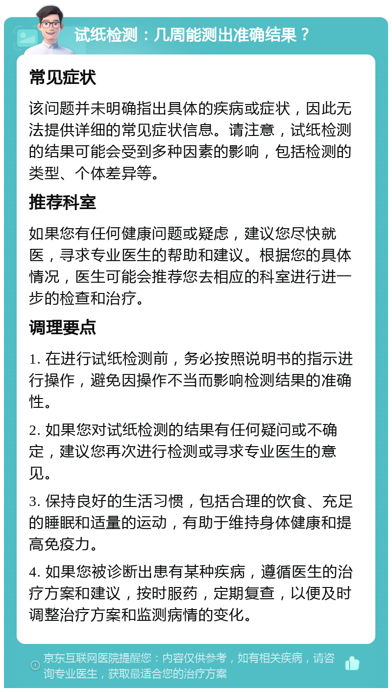 试纸检测：几周能测出准确结果？ 常见症状 该问题并未明确指出具体的疾病或症状，因此无法提供详细的常见症状信息。请注意，试纸检测的结果可能会受到多种因素的影响，包括检测的类型、个体差异等。 推荐科室 如果您有任何健康问题或疑虑，建议您尽快就医，寻求专业医生的帮助和建议。根据您的具体情况，医生可能会推荐您去相应的科室进行进一步的检查和治疗。 调理要点 1. 在进行试纸检测前，务必按照说明书的指示进行操作，避免因操作不当而影响检测结果的准确性。 2. 如果您对试纸检测的结果有任何疑问或不确定，建议您再次进行检测或寻求专业医生的意见。 3. 保持良好的生活习惯，包括合理的饮食、充足的睡眠和适量的运动，有助于维持身体健康和提高免疫力。 4. 如果您被诊断出患有某种疾病，遵循医生的治疗方案和建议，按时服药，定期复查，以便及时调整治疗方案和监测病情的变化。