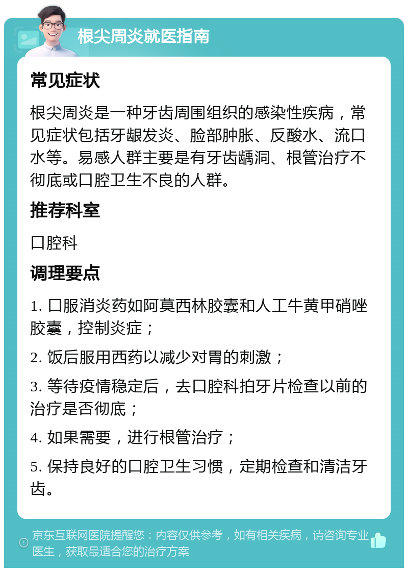 根尖周炎就医指南 常见症状 根尖周炎是一种牙齿周围组织的感染性疾病，常见症状包括牙龈发炎、脸部肿胀、反酸水、流口水等。易感人群主要是有牙齿龋洞、根管治疗不彻底或口腔卫生不良的人群。 推荐科室 口腔科 调理要点 1. 口服消炎药如阿莫西林胶囊和人工牛黄甲硝唑胶囊，控制炎症； 2. 饭后服用西药以减少对胃的刺激； 3. 等待疫情稳定后，去口腔科拍牙片检查以前的治疗是否彻底； 4. 如果需要，进行根管治疗； 5. 保持良好的口腔卫生习惯，定期检查和清洁牙齿。