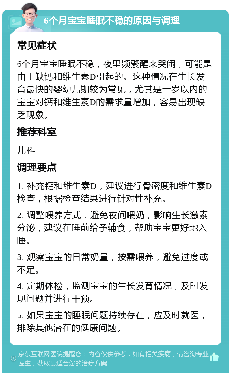 6个月宝宝睡眠不稳的原因与调理 常见症状 6个月宝宝睡眠不稳，夜里频繁醒来哭闹，可能是由于缺钙和维生素D引起的。这种情况在生长发育最快的婴幼儿期较为常见，尤其是一岁以内的宝宝对钙和维生素D的需求量增加，容易出现缺乏现象。 推荐科室 儿科 调理要点 1. 补充钙和维生素D，建议进行骨密度和维生素D检查，根据检查结果进行针对性补充。 2. 调整喂养方式，避免夜间喂奶，影响生长激素分泌，建议在睡前给予辅食，帮助宝宝更好地入睡。 3. 观察宝宝的日常奶量，按需喂养，避免过度或不足。 4. 定期体检，监测宝宝的生长发育情况，及时发现问题并进行干预。 5. 如果宝宝的睡眠问题持续存在，应及时就医，排除其他潜在的健康问题。