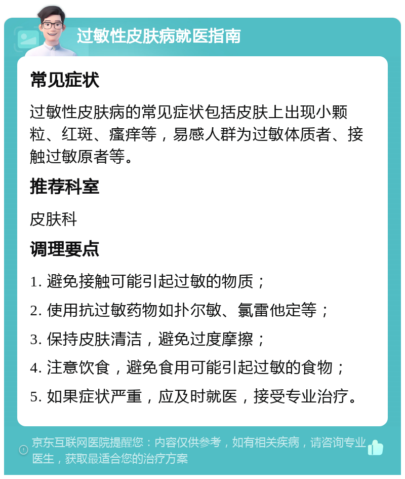 过敏性皮肤病就医指南 常见症状 过敏性皮肤病的常见症状包括皮肤上出现小颗粒、红斑、瘙痒等，易感人群为过敏体质者、接触过敏原者等。 推荐科室 皮肤科 调理要点 1. 避免接触可能引起过敏的物质； 2. 使用抗过敏药物如扑尔敏、氯雷他定等； 3. 保持皮肤清洁，避免过度摩擦； 4. 注意饮食，避免食用可能引起过敏的食物； 5. 如果症状严重，应及时就医，接受专业治疗。