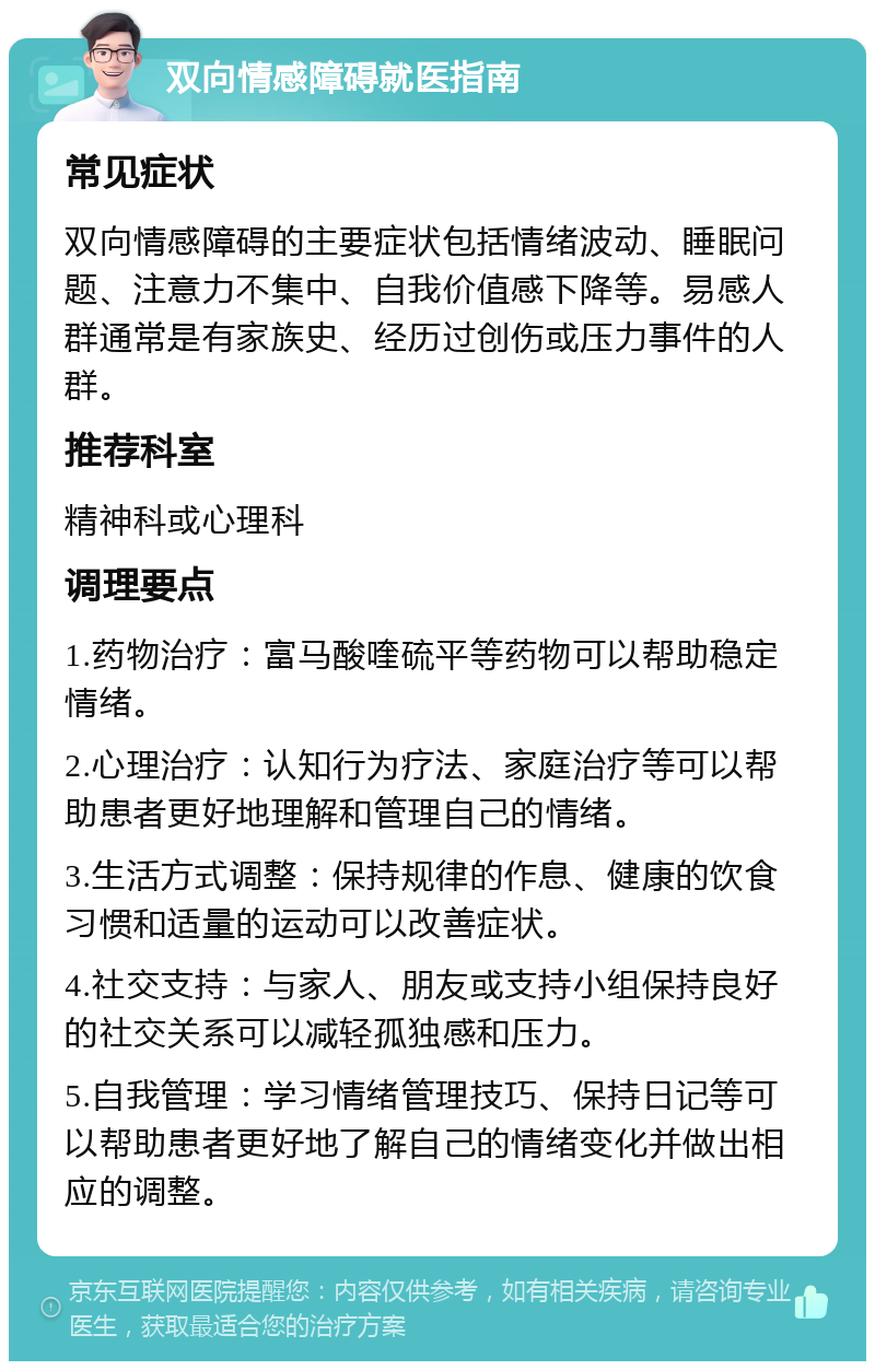 双向情感障碍就医指南 常见症状 双向情感障碍的主要症状包括情绪波动、睡眠问题、注意力不集中、自我价值感下降等。易感人群通常是有家族史、经历过创伤或压力事件的人群。 推荐科室 精神科或心理科 调理要点 1.药物治疗：富马酸喹硫平等药物可以帮助稳定情绪。 2.心理治疗：认知行为疗法、家庭治疗等可以帮助患者更好地理解和管理自己的情绪。 3.生活方式调整：保持规律的作息、健康的饮食习惯和适量的运动可以改善症状。 4.社交支持：与家人、朋友或支持小组保持良好的社交关系可以减轻孤独感和压力。 5.自我管理：学习情绪管理技巧、保持日记等可以帮助患者更好地了解自己的情绪变化并做出相应的调整。