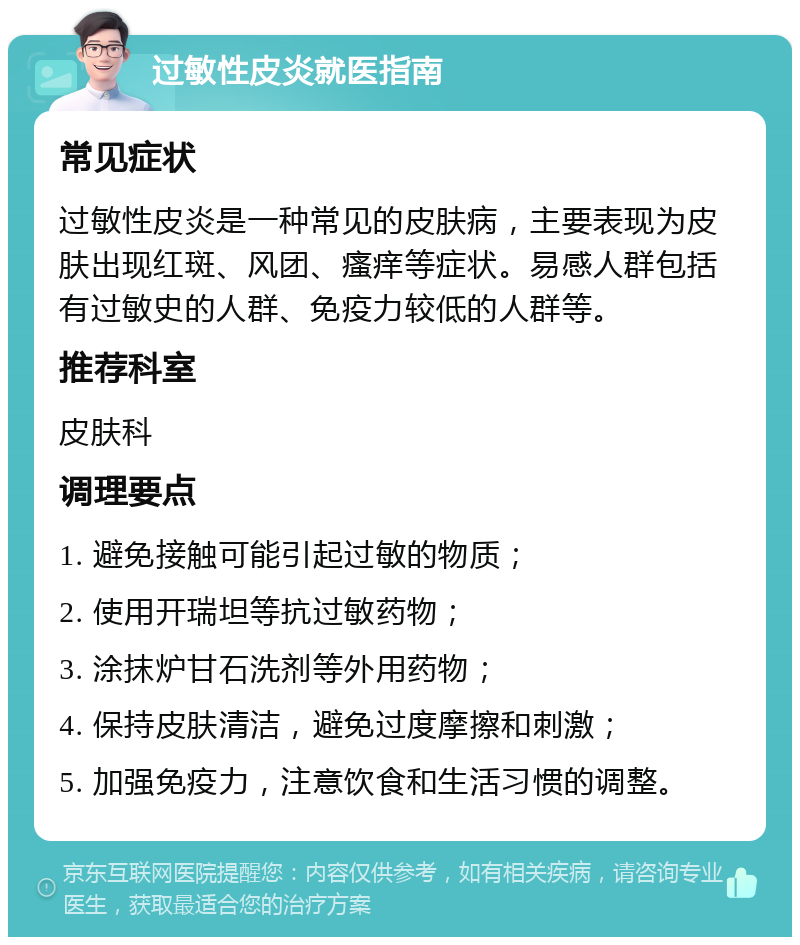 过敏性皮炎就医指南 常见症状 过敏性皮炎是一种常见的皮肤病，主要表现为皮肤出现红斑、风团、瘙痒等症状。易感人群包括有过敏史的人群、免疫力较低的人群等。 推荐科室 皮肤科 调理要点 1. 避免接触可能引起过敏的物质； 2. 使用开瑞坦等抗过敏药物； 3. 涂抹炉甘石洗剂等外用药物； 4. 保持皮肤清洁，避免过度摩擦和刺激； 5. 加强免疫力，注意饮食和生活习惯的调整。