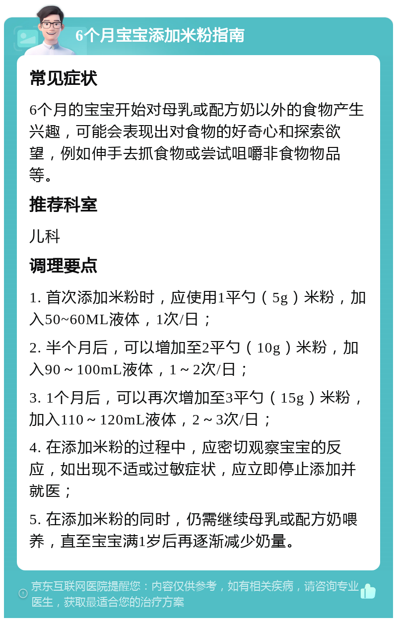 6个月宝宝添加米粉指南 常见症状 6个月的宝宝开始对母乳或配方奶以外的食物产生兴趣，可能会表现出对食物的好奇心和探索欲望，例如伸手去抓食物或尝试咀嚼非食物物品等。 推荐科室 儿科 调理要点 1. 首次添加米粉时，应使用1平勺（5g）米粉，加入50~60ML液体，1次/日； 2. 半个月后，可以增加至2平勺（10g）米粉，加入90～100mL液体，1～2次/日； 3. 1个月后，可以再次增加至3平勺（15g）米粉，加入110～120mL液体，2～3次/日； 4. 在添加米粉的过程中，应密切观察宝宝的反应，如出现不适或过敏症状，应立即停止添加并就医； 5. 在添加米粉的同时，仍需继续母乳或配方奶喂养，直至宝宝满1岁后再逐渐减少奶量。