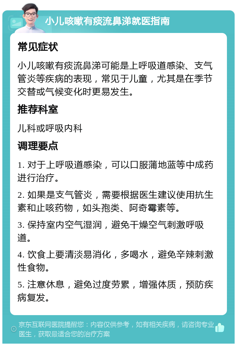 小儿咳嗽有痰流鼻涕就医指南 常见症状 小儿咳嗽有痰流鼻涕可能是上呼吸道感染、支气管炎等疾病的表现，常见于儿童，尤其是在季节交替或气候变化时更易发生。 推荐科室 儿科或呼吸内科 调理要点 1. 对于上呼吸道感染，可以口服蒲地蓝等中成药进行治疗。 2. 如果是支气管炎，需要根据医生建议使用抗生素和止咳药物，如头孢类、阿奇霉素等。 3. 保持室内空气湿润，避免干燥空气刺激呼吸道。 4. 饮食上要清淡易消化，多喝水，避免辛辣刺激性食物。 5. 注意休息，避免过度劳累，增强体质，预防疾病复发。