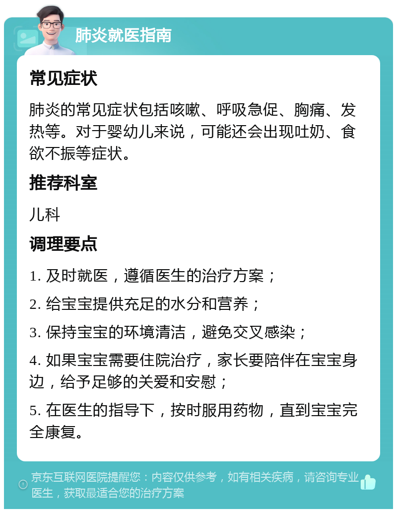 肺炎就医指南 常见症状 肺炎的常见症状包括咳嗽、呼吸急促、胸痛、发热等。对于婴幼儿来说，可能还会出现吐奶、食欲不振等症状。 推荐科室 儿科 调理要点 1. 及时就医，遵循医生的治疗方案； 2. 给宝宝提供充足的水分和营养； 3. 保持宝宝的环境清洁，避免交叉感染； 4. 如果宝宝需要住院治疗，家长要陪伴在宝宝身边，给予足够的关爱和安慰； 5. 在医生的指导下，按时服用药物，直到宝宝完全康复。