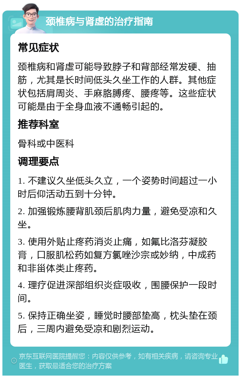 颈椎病与肾虚的治疗指南 常见症状 颈椎病和肾虚可能导致脖子和背部经常发硬、抽筋，尤其是长时间低头久坐工作的人群。其他症状包括肩周炎、手麻胳膊疼、腰疼等。这些症状可能是由于全身血液不通畅引起的。 推荐科室 骨科或中医科 调理要点 1. 不建议久坐低头久立，一个姿势时间超过一小时后仰活动五到十分钟。 2. 加强锻炼腰背肌颈后肌肉力量，避免受凉和久坐。 3. 使用外贴止疼药消炎止痛，如氟比洛芬凝胶膏，口服肌松药如复方氯唑沙宗或妙纳，中成药和非甾体类止疼药。 4. 理疗促进深部组织炎症吸收，围腰保护一段时间。 5. 保持正确坐姿，睡觉时腰部垫高，枕头垫在颈后，三周内避免受凉和剧烈运动。