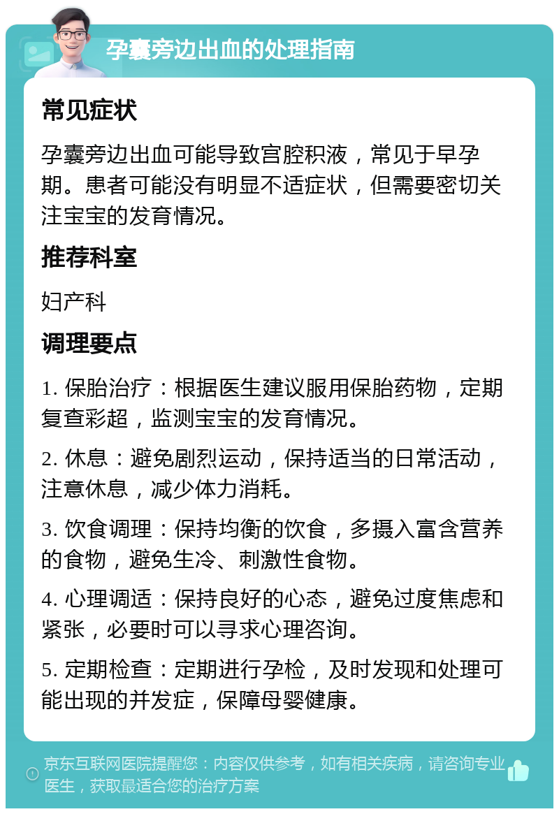 孕囊旁边出血的处理指南 常见症状 孕囊旁边出血可能导致宫腔积液，常见于早孕期。患者可能没有明显不适症状，但需要密切关注宝宝的发育情况。 推荐科室 妇产科 调理要点 1. 保胎治疗：根据医生建议服用保胎药物，定期复查彩超，监测宝宝的发育情况。 2. 休息：避免剧烈运动，保持适当的日常活动，注意休息，减少体力消耗。 3. 饮食调理：保持均衡的饮食，多摄入富含营养的食物，避免生冷、刺激性食物。 4. 心理调适：保持良好的心态，避免过度焦虑和紧张，必要时可以寻求心理咨询。 5. 定期检查：定期进行孕检，及时发现和处理可能出现的并发症，保障母婴健康。