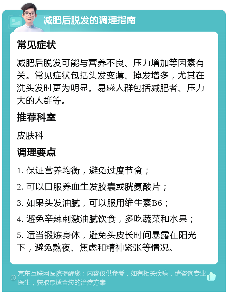 减肥后脱发的调理指南 常见症状 减肥后脱发可能与营养不良、压力增加等因素有关。常见症状包括头发变薄、掉发增多，尤其在洗头发时更为明显。易感人群包括减肥者、压力大的人群等。 推荐科室 皮肤科 调理要点 1. 保证营养均衡，避免过度节食； 2. 可以口服养血生发胶囊或胱氨酸片； 3. 如果头发油腻，可以服用维生素B6； 4. 避免辛辣刺激油腻饮食，多吃蔬菜和水果； 5. 适当锻炼身体，避免头皮长时间暴露在阳光下，避免熬夜、焦虑和精神紧张等情况。