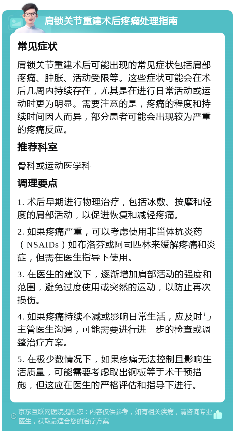 肩锁关节重建术后疼痛处理指南 常见症状 肩锁关节重建术后可能出现的常见症状包括肩部疼痛、肿胀、活动受限等。这些症状可能会在术后几周内持续存在，尤其是在进行日常活动或运动时更为明显。需要注意的是，疼痛的程度和持续时间因人而异，部分患者可能会出现较为严重的疼痛反应。 推荐科室 骨科或运动医学科 调理要点 1. 术后早期进行物理治疗，包括冰敷、按摩和轻度的肩部活动，以促进恢复和减轻疼痛。 2. 如果疼痛严重，可以考虑使用非甾体抗炎药（NSAIDs）如布洛芬或阿司匹林来缓解疼痛和炎症，但需在医生指导下使用。 3. 在医生的建议下，逐渐增加肩部活动的强度和范围，避免过度使用或突然的运动，以防止再次损伤。 4. 如果疼痛持续不减或影响日常生活，应及时与主管医生沟通，可能需要进行进一步的检查或调整治疗方案。 5. 在极少数情况下，如果疼痛无法控制且影响生活质量，可能需要考虑取出钢板等手术干预措施，但这应在医生的严格评估和指导下进行。