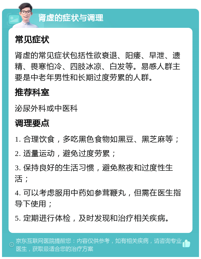 肾虚的症状与调理 常见症状 肾虚的常见症状包括性欲衰退、阳痿、早泄、遗精、畏寒怕冷、四肢冰凉、白发等。易感人群主要是中老年男性和长期过度劳累的人群。 推荐科室 泌尿外科或中医科 调理要点 1. 合理饮食，多吃黑色食物如黑豆、黑芝麻等； 2. 适量运动，避免过度劳累； 3. 保持良好的生活习惯，避免熬夜和过度性生活； 4. 可以考虑服用中药如参茸鞭丸，但需在医生指导下使用； 5. 定期进行体检，及时发现和治疗相关疾病。