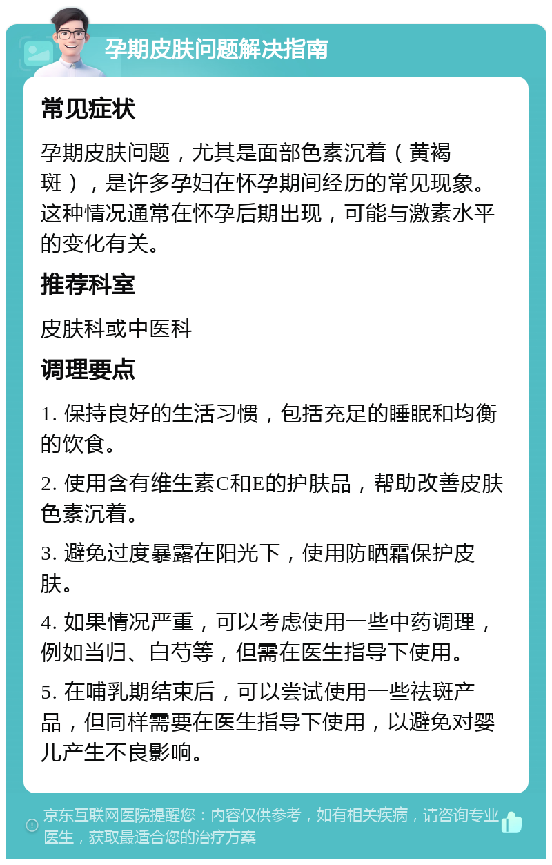 孕期皮肤问题解决指南 常见症状 孕期皮肤问题，尤其是面部色素沉着（黄褐斑），是许多孕妇在怀孕期间经历的常见现象。这种情况通常在怀孕后期出现，可能与激素水平的变化有关。 推荐科室 皮肤科或中医科 调理要点 1. 保持良好的生活习惯，包括充足的睡眠和均衡的饮食。 2. 使用含有维生素C和E的护肤品，帮助改善皮肤色素沉着。 3. 避免过度暴露在阳光下，使用防晒霜保护皮肤。 4. 如果情况严重，可以考虑使用一些中药调理，例如当归、白芍等，但需在医生指导下使用。 5. 在哺乳期结束后，可以尝试使用一些祛斑产品，但同样需要在医生指导下使用，以避免对婴儿产生不良影响。