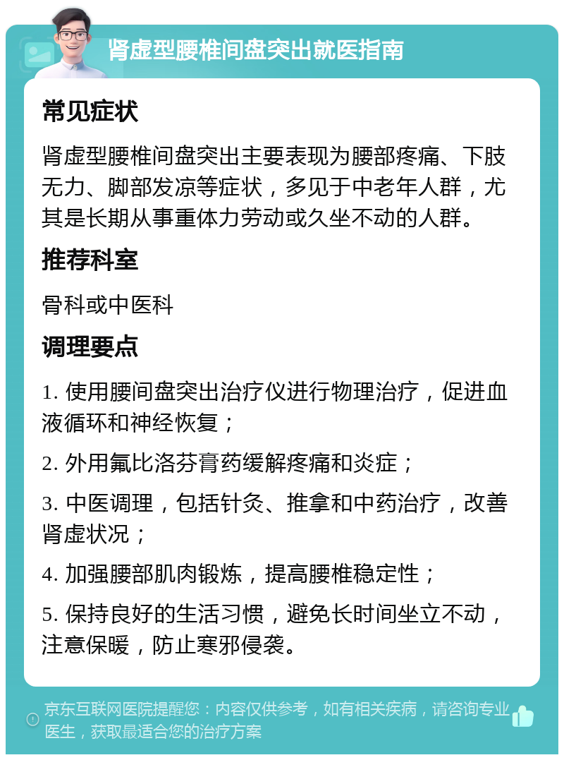 肾虚型腰椎间盘突出就医指南 常见症状 肾虚型腰椎间盘突出主要表现为腰部疼痛、下肢无力、脚部发凉等症状，多见于中老年人群，尤其是长期从事重体力劳动或久坐不动的人群。 推荐科室 骨科或中医科 调理要点 1. 使用腰间盘突出治疗仪进行物理治疗，促进血液循环和神经恢复； 2. 外用氟比洛芬膏药缓解疼痛和炎症； 3. 中医调理，包括针灸、推拿和中药治疗，改善肾虚状况； 4. 加强腰部肌肉锻炼，提高腰椎稳定性； 5. 保持良好的生活习惯，避免长时间坐立不动，注意保暖，防止寒邪侵袭。