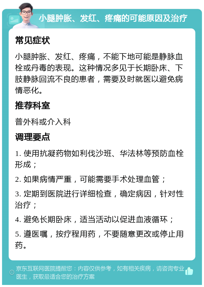 小腿肿胀、发红、疼痛的可能原因及治疗 常见症状 小腿肿胀、发红、疼痛，不能下地可能是静脉血栓或丹毒的表现。这种情况多见于长期卧床、下肢静脉回流不良的患者，需要及时就医以避免病情恶化。 推荐科室 普外科或介入科 调理要点 1. 使用抗凝药物如利伐沙班、华法林等预防血栓形成； 2. 如果病情严重，可能需要手术处理血管； 3. 定期到医院进行详细检查，确定病因，针对性治疗； 4. 避免长期卧床，适当活动以促进血液循环； 5. 遵医嘱，按疗程用药，不要随意更改或停止用药。