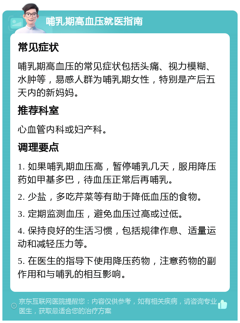 哺乳期高血压就医指南 常见症状 哺乳期高血压的常见症状包括头痛、视力模糊、水肿等，易感人群为哺乳期女性，特别是产后五天内的新妈妈。 推荐科室 心血管内科或妇产科。 调理要点 1. 如果哺乳期血压高，暂停哺乳几天，服用降压药如甲基多巴，待血压正常后再哺乳。 2. 少盐，多吃芹菜等有助于降低血压的食物。 3. 定期监测血压，避免血压过高或过低。 4. 保持良好的生活习惯，包括规律作息、适量运动和减轻压力等。 5. 在医生的指导下使用降压药物，注意药物的副作用和与哺乳的相互影响。