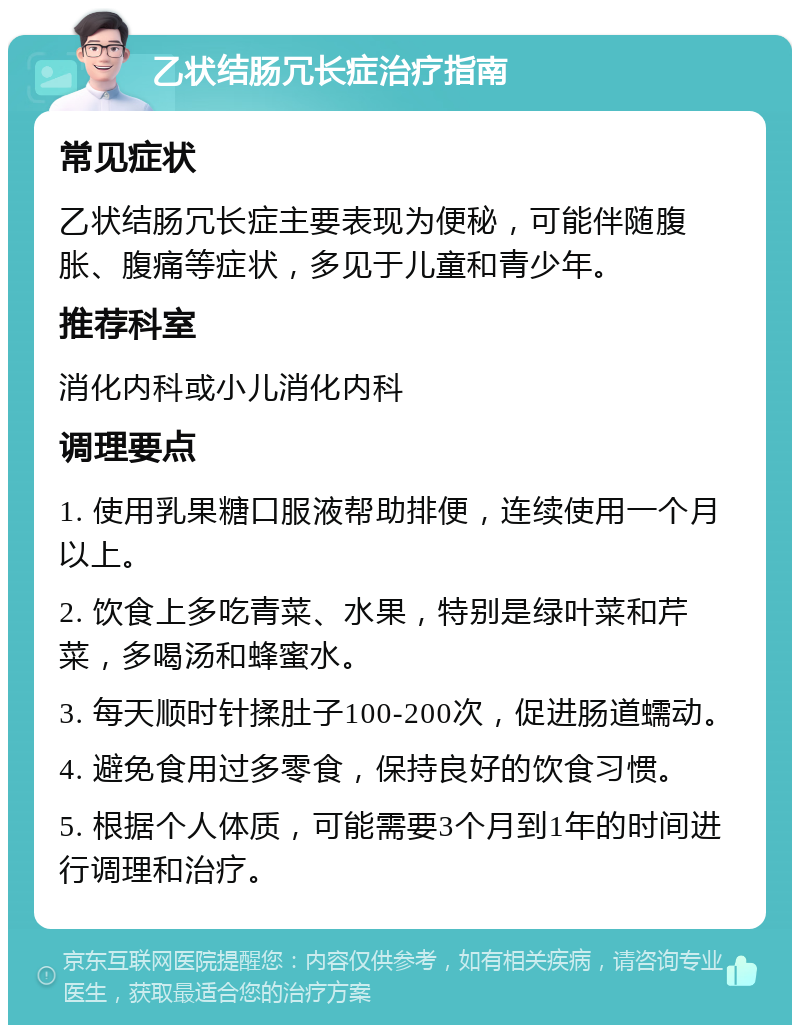 乙状结肠冗长症治疗指南 常见症状 乙状结肠冗长症主要表现为便秘，可能伴随腹胀、腹痛等症状，多见于儿童和青少年。 推荐科室 消化内科或小儿消化内科 调理要点 1. 使用乳果糖口服液帮助排便，连续使用一个月以上。 2. 饮食上多吃青菜、水果，特别是绿叶菜和芹菜，多喝汤和蜂蜜水。 3. 每天顺时针揉肚子100-200次，促进肠道蠕动。 4. 避免食用过多零食，保持良好的饮食习惯。 5. 根据个人体质，可能需要3个月到1年的时间进行调理和治疗。