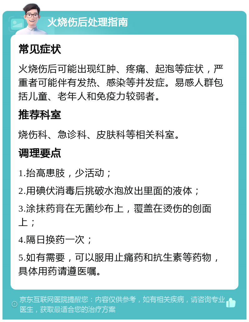 火烧伤后处理指南 常见症状 火烧伤后可能出现红肿、疼痛、起泡等症状，严重者可能伴有发热、感染等并发症。易感人群包括儿童、老年人和免疫力较弱者。 推荐科室 烧伤科、急诊科、皮肤科等相关科室。 调理要点 1.抬高患肢，少活动； 2.用碘伏消毒后挑破水泡放出里面的液体； 3.涂抹药膏在无菌纱布上，覆盖在烫伤的创面上； 4.隔日换药一次； 5.如有需要，可以服用止痛药和抗生素等药物，具体用药请遵医嘱。