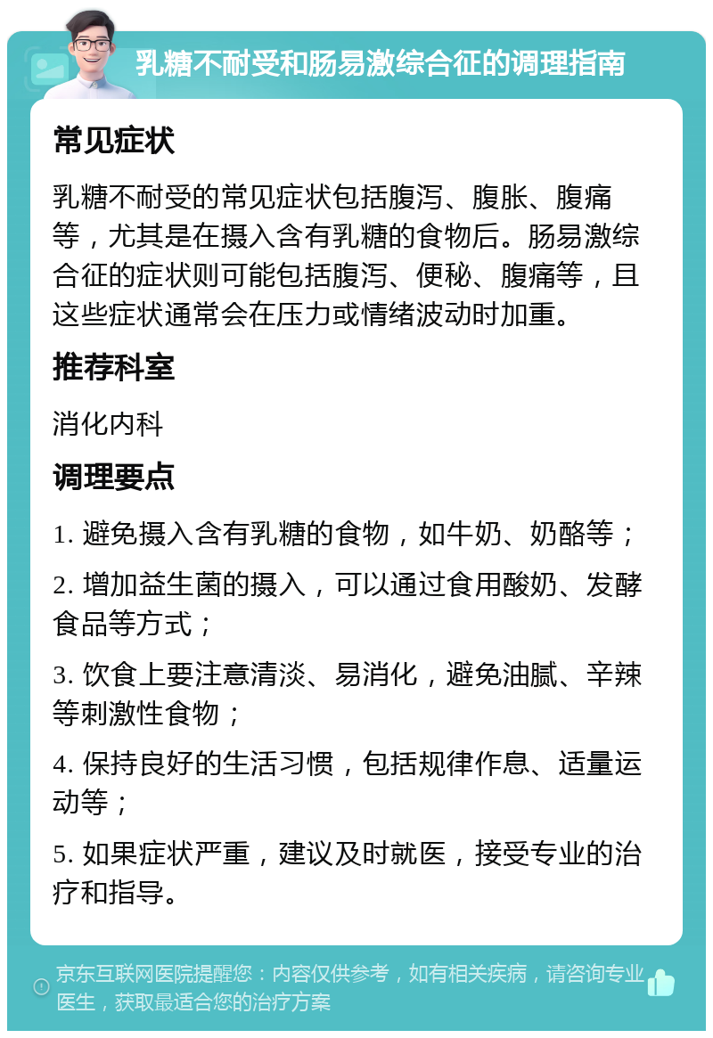 乳糖不耐受和肠易激综合征的调理指南 常见症状 乳糖不耐受的常见症状包括腹泻、腹胀、腹痛等，尤其是在摄入含有乳糖的食物后。肠易激综合征的症状则可能包括腹泻、便秘、腹痛等，且这些症状通常会在压力或情绪波动时加重。 推荐科室 消化内科 调理要点 1. 避免摄入含有乳糖的食物，如牛奶、奶酪等； 2. 增加益生菌的摄入，可以通过食用酸奶、发酵食品等方式； 3. 饮食上要注意清淡、易消化，避免油腻、辛辣等刺激性食物； 4. 保持良好的生活习惯，包括规律作息、适量运动等； 5. 如果症状严重，建议及时就医，接受专业的治疗和指导。