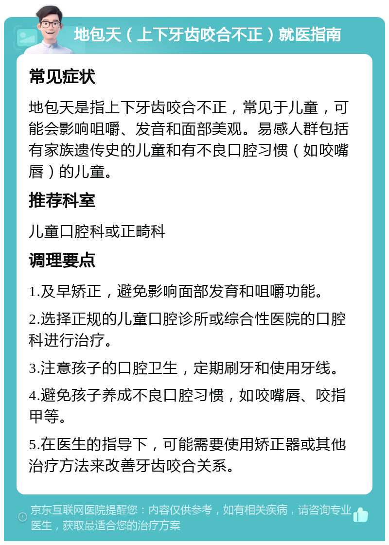 地包天（上下牙齿咬合不正）就医指南 常见症状 地包天是指上下牙齿咬合不正，常见于儿童，可能会影响咀嚼、发音和面部美观。易感人群包括有家族遗传史的儿童和有不良口腔习惯（如咬嘴唇）的儿童。 推荐科室 儿童口腔科或正畸科 调理要点 1.及早矫正，避免影响面部发育和咀嚼功能。 2.选择正规的儿童口腔诊所或综合性医院的口腔科进行治疗。 3.注意孩子的口腔卫生，定期刷牙和使用牙线。 4.避免孩子养成不良口腔习惯，如咬嘴唇、咬指甲等。 5.在医生的指导下，可能需要使用矫正器或其他治疗方法来改善牙齿咬合关系。