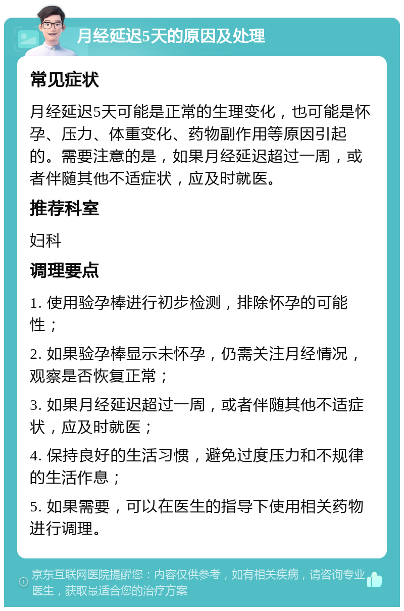 月经延迟5天的原因及处理 常见症状 月经延迟5天可能是正常的生理变化，也可能是怀孕、压力、体重变化、药物副作用等原因引起的。需要注意的是，如果月经延迟超过一周，或者伴随其他不适症状，应及时就医。 推荐科室 妇科 调理要点 1. 使用验孕棒进行初步检测，排除怀孕的可能性； 2. 如果验孕棒显示未怀孕，仍需关注月经情况，观察是否恢复正常； 3. 如果月经延迟超过一周，或者伴随其他不适症状，应及时就医； 4. 保持良好的生活习惯，避免过度压力和不规律的生活作息； 5. 如果需要，可以在医生的指导下使用相关药物进行调理。