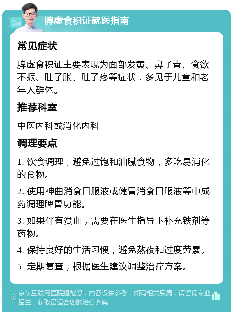 脾虚食积证就医指南 常见症状 脾虚食积证主要表现为面部发黄、鼻子青、食欲不振、肚子胀、肚子疼等症状，多见于儿童和老年人群体。 推荐科室 中医内科或消化内科 调理要点 1. 饮食调理，避免过饱和油腻食物，多吃易消化的食物。 2. 使用神曲消食口服液或健胃消食口服液等中成药调理脾胃功能。 3. 如果伴有贫血，需要在医生指导下补充铁剂等药物。 4. 保持良好的生活习惯，避免熬夜和过度劳累。 5. 定期复查，根据医生建议调整治疗方案。