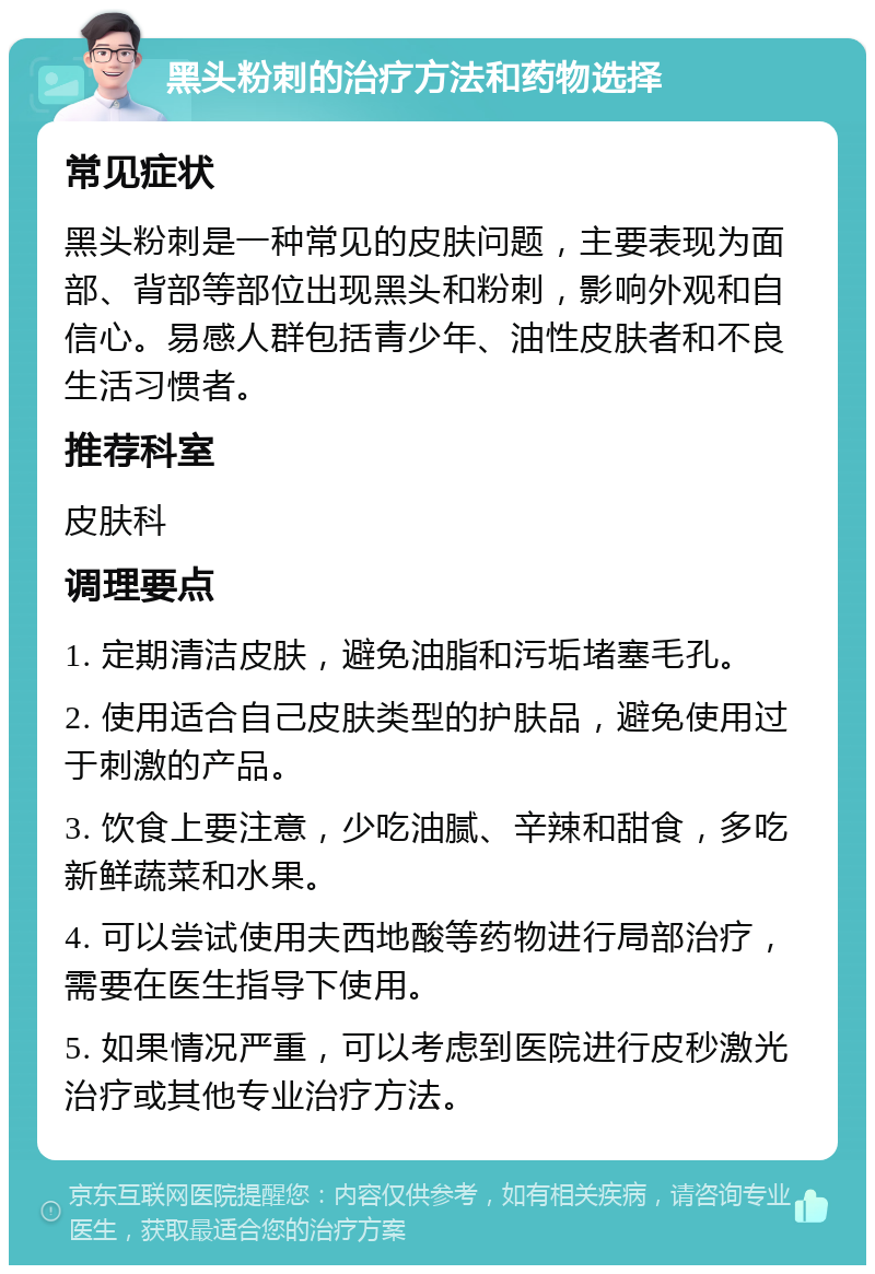 黑头粉刺的治疗方法和药物选择 常见症状 黑头粉刺是一种常见的皮肤问题，主要表现为面部、背部等部位出现黑头和粉刺，影响外观和自信心。易感人群包括青少年、油性皮肤者和不良生活习惯者。 推荐科室 皮肤科 调理要点 1. 定期清洁皮肤，避免油脂和污垢堵塞毛孔。 2. 使用适合自己皮肤类型的护肤品，避免使用过于刺激的产品。 3. 饮食上要注意，少吃油腻、辛辣和甜食，多吃新鲜蔬菜和水果。 4. 可以尝试使用夫西地酸等药物进行局部治疗，需要在医生指导下使用。 5. 如果情况严重，可以考虑到医院进行皮秒激光治疗或其他专业治疗方法。