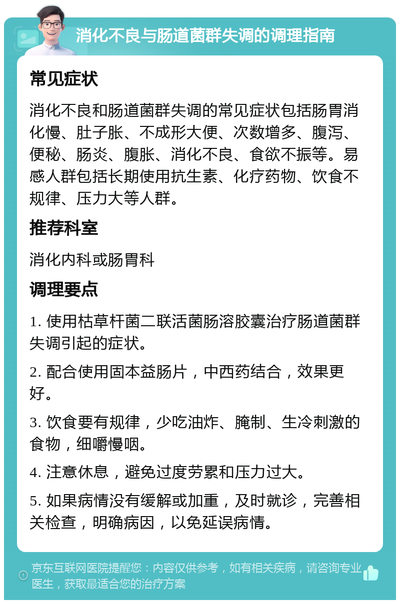 消化不良与肠道菌群失调的调理指南 常见症状 消化不良和肠道菌群失调的常见症状包括肠胃消化慢、肚子胀、不成形大便、次数增多、腹泻、便秘、肠炎、腹胀、消化不良、食欲不振等。易感人群包括长期使用抗生素、化疗药物、饮食不规律、压力大等人群。 推荐科室 消化内科或肠胃科 调理要点 1. 使用枯草杆菌二联活菌肠溶胶囊治疗肠道菌群失调引起的症状。 2. 配合使用固本益肠片，中西药结合，效果更好。 3. 饮食要有规律，少吃油炸、腌制、生冷刺激的食物，细嚼慢咽。 4. 注意休息，避免过度劳累和压力过大。 5. 如果病情没有缓解或加重，及时就诊，完善相关检查，明确病因，以免延误病情。