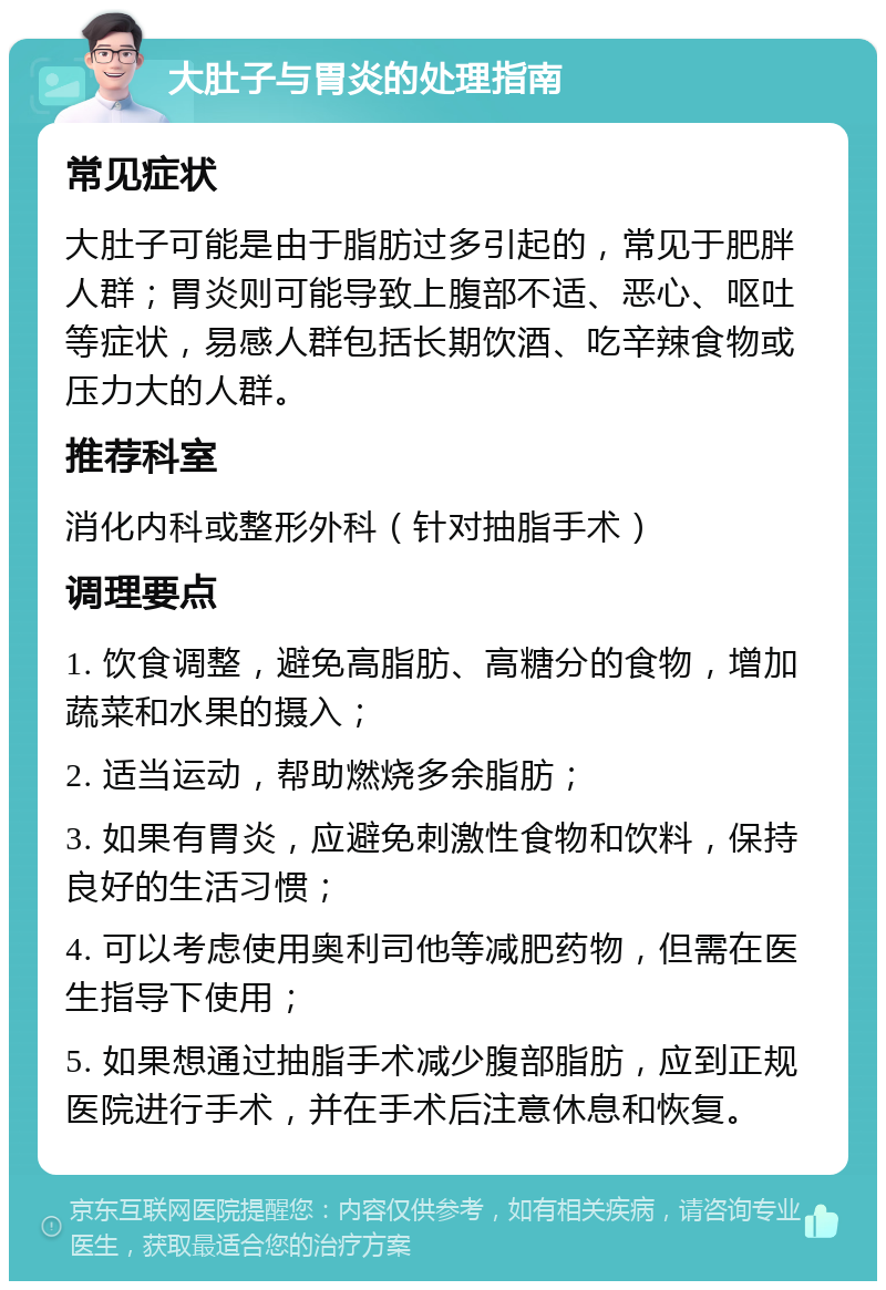 大肚子与胃炎的处理指南 常见症状 大肚子可能是由于脂肪过多引起的，常见于肥胖人群；胃炎则可能导致上腹部不适、恶心、呕吐等症状，易感人群包括长期饮酒、吃辛辣食物或压力大的人群。 推荐科室 消化内科或整形外科（针对抽脂手术） 调理要点 1. 饮食调整，避免高脂肪、高糖分的食物，增加蔬菜和水果的摄入； 2. 适当运动，帮助燃烧多余脂肪； 3. 如果有胃炎，应避免刺激性食物和饮料，保持良好的生活习惯； 4. 可以考虑使用奥利司他等减肥药物，但需在医生指导下使用； 5. 如果想通过抽脂手术减少腹部脂肪，应到正规医院进行手术，并在手术后注意休息和恢复。