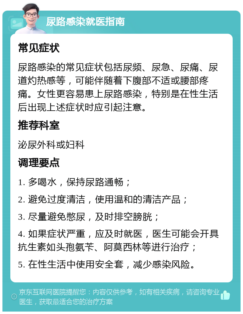 尿路感染就医指南 常见症状 尿路感染的常见症状包括尿频、尿急、尿痛、尿道灼热感等，可能伴随着下腹部不适或腰部疼痛。女性更容易患上尿路感染，特别是在性生活后出现上述症状时应引起注意。 推荐科室 泌尿外科或妇科 调理要点 1. 多喝水，保持尿路通畅； 2. 避免过度清洁，使用温和的清洁产品； 3. 尽量避免憋尿，及时排空膀胱； 4. 如果症状严重，应及时就医，医生可能会开具抗生素如头孢氨苄、阿莫西林等进行治疗； 5. 在性生活中使用安全套，减少感染风险。